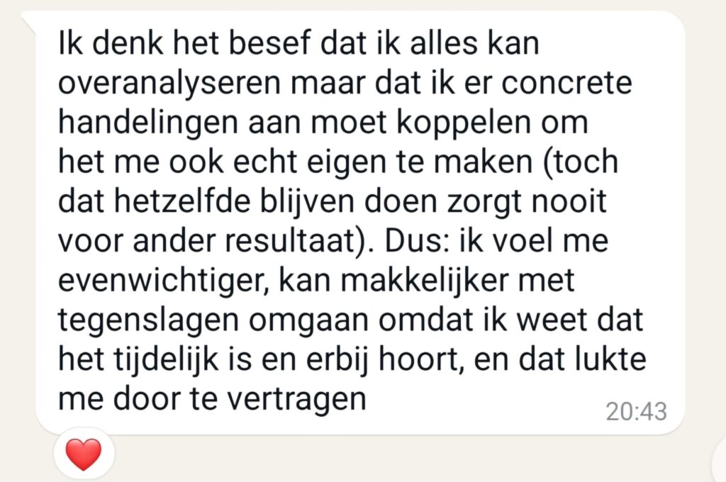 Ik denk het besef dat ik alles kan overanalyseren maar dat ik er concrete handelingen aan moet koppelen om het me ook echt eigen te maken (toch hetzelfde blijven doen zorgt nooit voor ander resultaat). Dus: ik voel me evenwichtiger, kan makkelijker met tegenslagen omgaan omdat ik weet dat het tijdelijk is en erbij hoort, en dat lukte me door te vertragen.