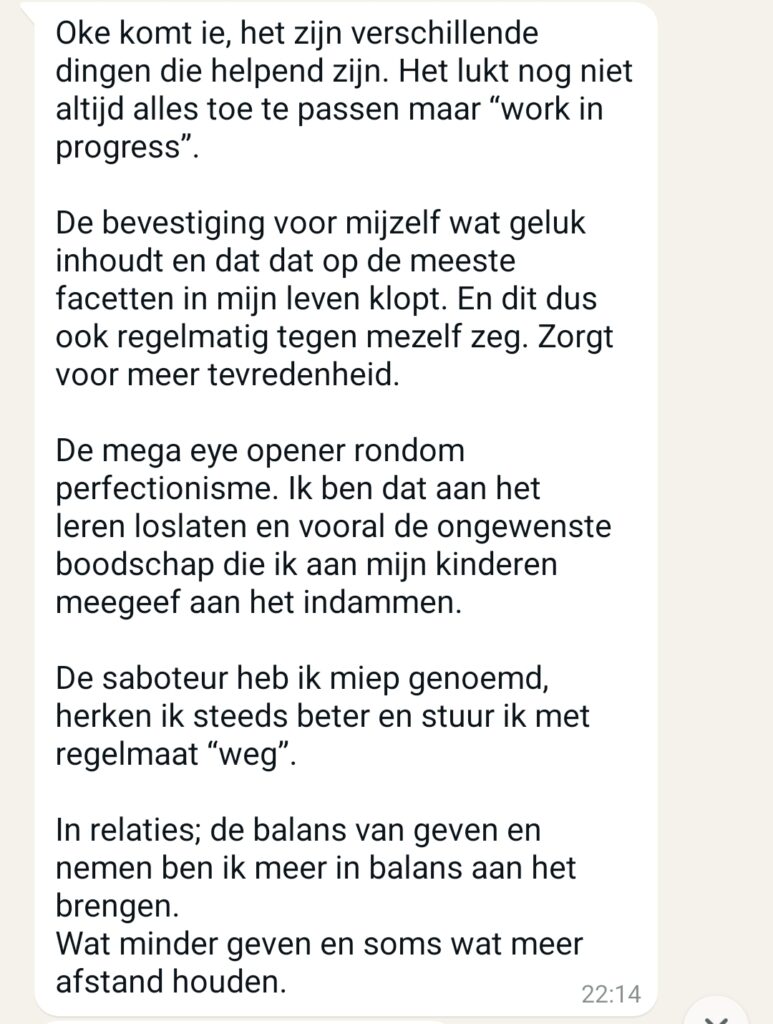 Oke komt ie, het zijn verschillende dingen die helpend zijn. Het lukt nog niet altijd alles toe te passen maar '' work in progress ''. De bevestiging voor mijzelf wat geluk inhoudt en dat dat op de meeste facetten in mijn leven klopt. En dit dus ook regelmatig tegen mezelf zeg. Zorgt voor meer tevredenheid. De mega eye opener rondom perfectionisme. Ik ben dat aan het leren loslaten en vooral de ongewenste boodschap die ik aan mijn kinderen meegeef aan het indammen. De saboteur heb ik miep genoemd, herken ik steeds beter en stuur ik met regelmaat '' weg '' . In relaties; de balans van geven en nemen ben ik meer in balans aan het brengen. Wat minder geven en soms wat meer afstand houden.