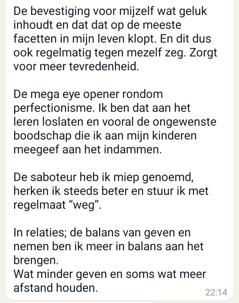 Oke komt ie, het zijn verschillende dingen die helpend zijn. Het lukt nog niet altijd alles toe te passen maar '' work in progress ''. De bevestiging voor mijzelf wat geluk inhoudt en dat dat op de meeste facetten in mijn leven klopt. En dit dus ook regelmatig tegen mezelf zeg. Zorgt voor meer tevredenheid. De mega eye opener rondom perfectionisme. Ik ben dat aan het leren loslaten en vooral de ongewenste boodschap die ik aan mijn kinderen meegeef aan het indammen. De saboteur heb ik miep genoemd, herken ik steeds beter en stuur ik met regelmaat '' weg '' . In relaties; de balans van geven en nemen ben ik meer in balans aan het brengen. Wat minder geven en soms wat meer afstand houden.