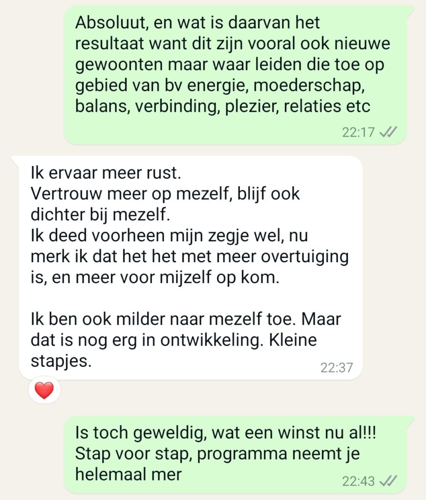 Maaike: Absoluut, en wat is daarvan het resultaat want dit zijn vooral ook nieuwe gewoonten maar waar leiden die toe op gebied van bv energie, moederschap, balans, verbinding, plezier, relaties, etc. Klant: Ik ervaar meer rust. Vertrouw meer op mezelf, blijf ook dichter bij mezelf. Ik deed voorheen mijn zegje wel, nu merk ik dat het het met meer overtuiging is, en meer voor mijzelf op kom. Ik ben ook milder naar mezelf toe. Maar dat is nog erg in ontwikkeling. Kleine stapjes. Maaike: Dat is toch geweldig, wat een winst nu al!!!! Stap voor stap, programma neemt je helemaal mee.