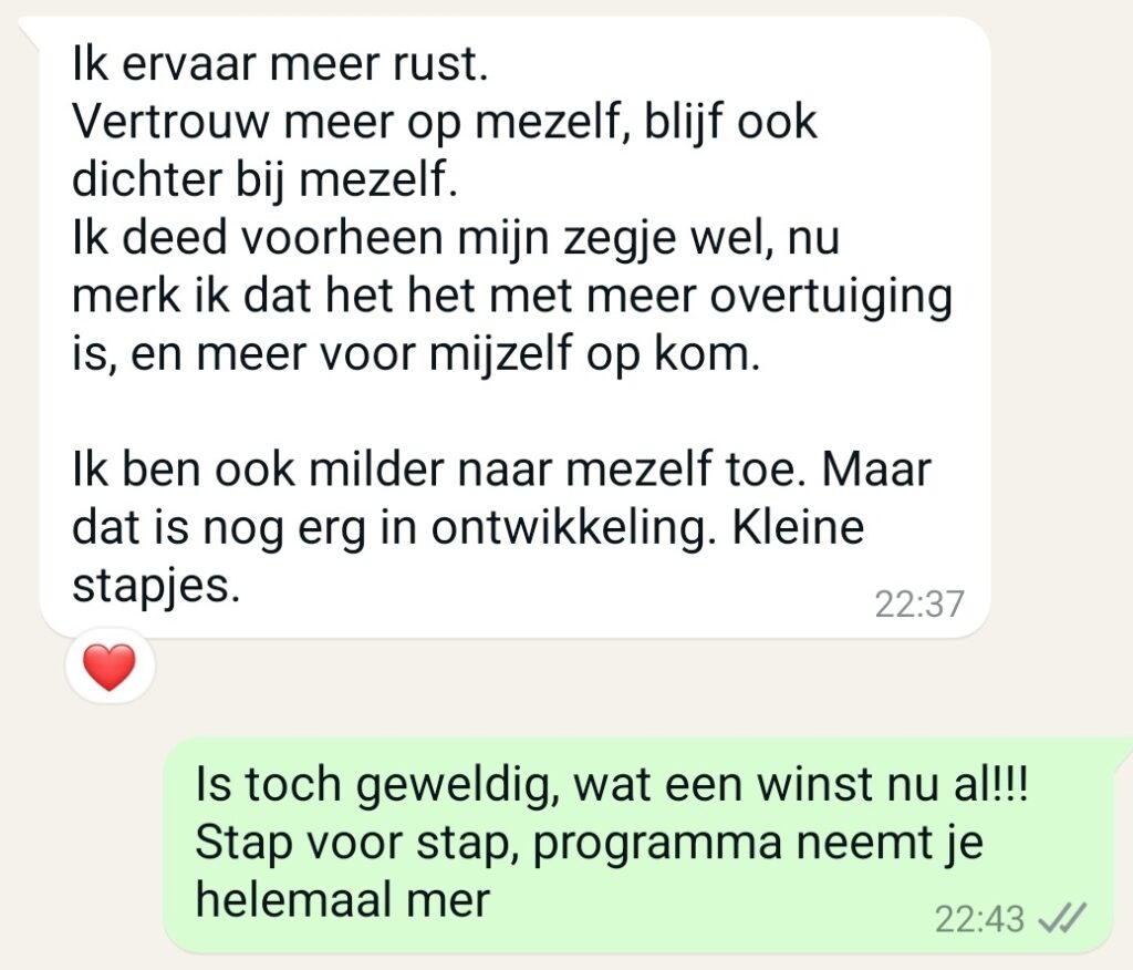 Maaike: Absoluut, en wat is daarvan het resultaat want dit zijn vooral ook nieuwe gewoonten maar waar leiden die toe op gebied van bv energie, moederschap, balans, verbinding, plezier, relaties, etc. Klant: Ik ervaar meer rust. Vertrouw meer op mezelf, blijf ook dichter bij mezelf. Ik deed voorheen mijn zegje wel, nu merk ik dat het het met meer overtuiging is, en meer voor mijzelf op kom. Ik ben ook milder naar mezelf toe. Maar dat is nog erg in ontwikkeling. Kleine stapjes. Maaike: Dat is toch geweldig, wat een winst nu al!!!! Stap voor stap, programma neemt je helemaal mee.