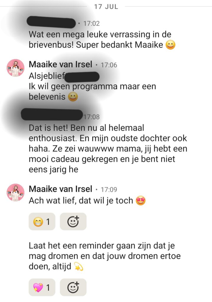 Klant: Wat een mega leuke verrassing in de brievenbus! Super bedankt Maaike. Maaike: Alsjeblieft, ik wil geen programma maar een belevenis! Klant: Dat is het! Ben nu al helemaal enthousiast. En mijn oudste dochter ook haha. Ze zei wauwww mama, jij hebt een mooi cadeau gekregen en je bent niet eens jarig he. Maaike: Ach wat lief, dat wil je toch! Laat het een reminder zijn dat je mag dromen en dat jouw dromen ertoe doen, altijd